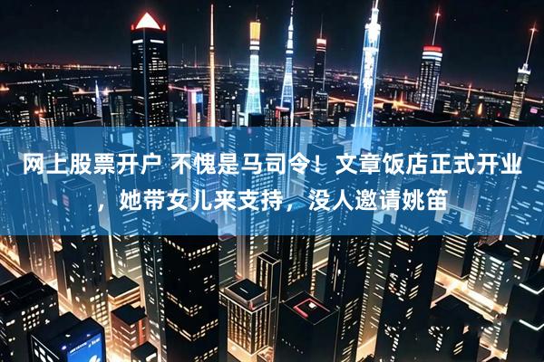 网上股票开户 不愧是马司令!文章饭店正式开业,她带女儿来支持,没人邀请姚笛