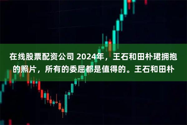 在线股票配资公司 2024年,王石和田朴珺拥抱的照片,所有的委屈都是值得的。王石和田朴