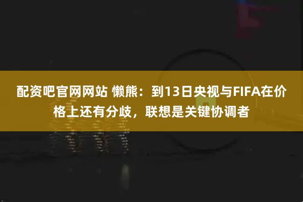 配资吧官网网站 懒熊：到13日央视与FIFA在价格上还有分歧，联想是关键协调者