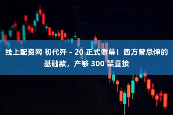 线上配资网 初代歼 - 20 正式谢幕！西方曾忌惮的基础款，产够 300 架直接
