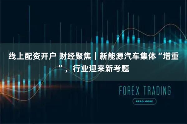 线上配资开户 财经聚焦｜新能源汽车集体“增重”，行业迎来新考题