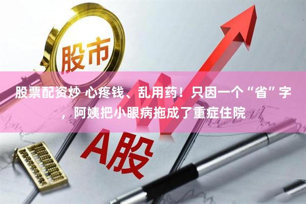 股票配资炒 心疼钱、乱用药！只因一个“省”字，阿姨把小眼病拖成了重症住院
