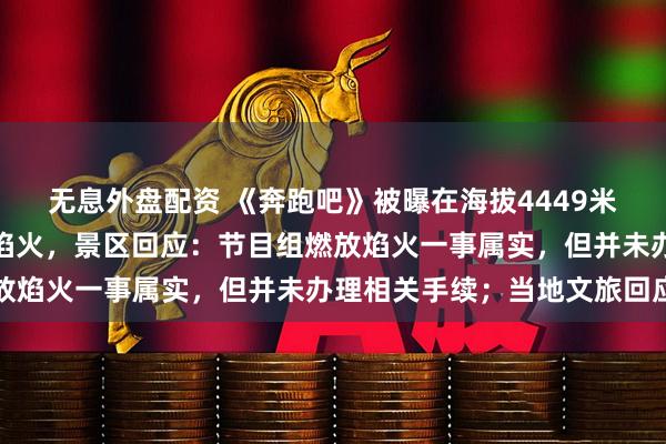 无息外盘配资 《奔跑吧》被曝在海拔4449米的石卡雪山观景台燃放焰火,景区回应:节目组燃放焰火一事属实,但并未办理相关手续;当地文旅回应
