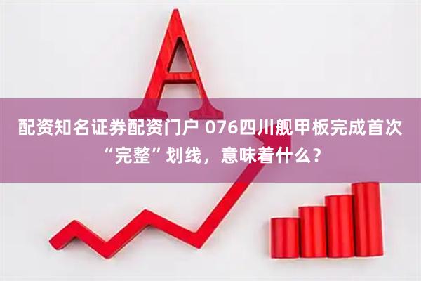 配资知名证券配资门户 076四川舰甲板完成首次“完整”划线，意味着什么？